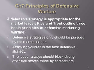 A defensive strategy is appropriate for the 
market leader. Ries and Trout outline three 
basic principles of defensive marketing 
warfare: 
1. Defensive strategies only should be pursued 
by the market leader. 
2. Attacking yourself is the best defensive 
strategy. 
3. The leader always should block strong 
offensive moves made by competitors. 
11 
 