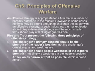 An offensive strategy is appropriate for a firm that is number or 
possibly number 3 in the market. However, in some cases, 
no firms may be strong enough to challenge the leader with 
an offensive strategy. In such industries, the market leader 
should play a defensive strategy and the much smaller 
firms should play a flanking or guerrilla one. 
Ries and Trout present the following three principles of 
offensive strategy: 
1. The challenger's primary concern should be the 
strength of the leader's position, not the challenger's 
own strengths and weaknesses. 
2. The challenger should seek a weakness in the leader's 
strength - not simply a weakness in the leader's position. 
3. Attack on as narrow a front as possible. Avoid a broad 
attack. 
12 
 