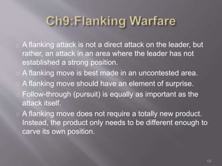 A flanking attack is not a direct attack on the leader, but 
rather, an attack in an area where the leader has not 
established a strong position. 
A flanking move is best made in an uncontested area. 
A flanking move should have an element of surprise. 
Follow-through (pursuit) is equally as important as the 
attack itself. 
A flanking move does not require a totally new product. 
Instead, the product only needs to be different enough to 
carve its own position. 
13 
 