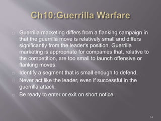 Guerrilla marketing differs from a flanking campaign in 
that the guerrilla move is relatively small and differs 
significantly from the leader's position. Guerrilla 
marketing is appropriate for companies that, relative to 
the competition, are too small to launch offensive or 
flanking moves. 
Identify a segment that is small enough to defend. 
Never act like the leader, even if successful in the 
guerrilla attack. 
Be ready to enter or exit on short notice. 
14 
 
