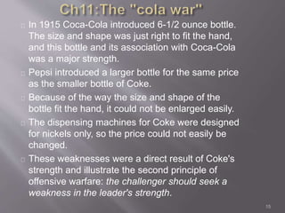 In 1915 Coca-Cola introduced 6-1/2 ounce bottle. 
The size and shape was just right to fit the hand, 
and this bottle and its association with Coca-Cola 
was a major strength. 
Pepsi introduced a larger bottle for the same price 
as the smaller bottle of Coke. 
Because of the way the size and shape of the 
bottle fit the hand, it could not be enlarged easily. 
The dispensing machines for Coke were designed 
for nickels only, so the price could not easily be 
changed. 
These weaknesses were a direct result of Coke's 
strength and illustrate the second principle of 
offensive warfare: the challenger should seek a 
weakness in the leader's strength. 
15 
 
