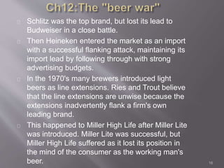 Schlitz was the top brand, but lost its lead to 
Budweiser in a close battle. 
Then Heineken entered the market as an import 
with a successful flanking attack, maintaining its 
import lead by following through with strong 
advertising budgets. 
In the 1970's many brewers introduced light 
beers as line extensions. Ries and Trout believe 
that the line extensions are unwise because the 
extensions inadvertently flank a firm's own 
leading brand. 
This happened to Miller High Life after Miller Lite 
was introduced. Miller Lite was successful, but 
Miller High Life suffered as it lost its position in 
the mind of the consumer as the working man's 
beer. 16 
 