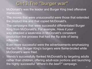 McDonald's was the leader and Burger King tried offensive 
maneuvers. 
The moves that were unsuccessful were those that extended 
the product line and that copied McDonald's. 
The campaigns that were successful differentiated Burger 
King from McDonald's. For example, Have it your 
way attacked a weakness in McDonald's consistent 
production line process that had the flip side of being 
inflexible. 
Even more successful were the advertisements emphasizing 
the fact that Burger King's burgers were flame-broiled while 
McDonald's were fried. 
Wendy's successfully flanked McDonald's by targeting adults 
rather than children, offering adult-size portions and launching 
the highly successful ”Where's the beef?” campaign. 
17 
 