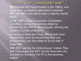 IBM became the market leader in the 1950's, and 
many other companies attempted to emulate 
IBM, but IBM continued to hold a majority market 
share. 
In the 1960's Digital Equipment Corporation 
launched a successful flanking attack by 
introducing the PDP-8 minicomputer, winning the 
position of small computers. 
According to Ries and Trout, IBM should have 
blocked this move by introducing their own 
minicomputer, but they failed to do so until 11 
years later. 
With DEC owning the minicomputer market, Ries 
and Trout argue that DEC should have been the 
company to introduce the PC in the business 
market. 19 
 