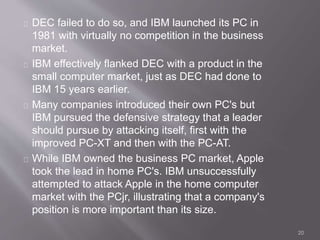 DEC failed to do so, and IBM launched its PC in 
1981 with virtually no competition in the business 
market. 
IBM effectively flanked DEC with a product in the 
small computer market, just as DEC had done to 
IBM 15 years earlier. 
Many companies introduced their own PC's but 
IBM pursued the defensive strategy that a leader 
should pursue by attacking itself, first with the 
improved PC-XT and then with the PC-AT. 
While IBM owned the business PC market, Apple 
took the lead in home PC's. IBM unsuccessfully 
attempted to attack Apple in the home computer 
market with the PCjr, illustrating that a company's 
position is more important than its size. 
20 
 