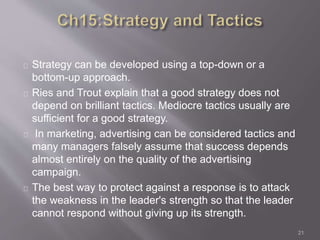 Strategy can be developed using a top-down or a 
bottom-up approach. 
Ries and Trout explain that a good strategy does not 
depend on brilliant tactics. Mediocre tactics usually are 
sufficient for a good strategy. 
In marketing, advertising can be considered tactics and 
many managers falsely assume that success depends 
almost entirely on the quality of the advertising 
campaign. 
The best way to protect against a response is to attack 
the weakness in the leader's strength so that the leader 
cannot respond without giving up its strength. 
21 
 