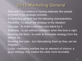 Ries and Trout believe in having relatively few people 
involved in the strategic process. 
A marketing general has the following characteristics: 
Flexibility - to adjust the strategy to the situation. 
Courage - to make a decision and stand by it. 
Boldness - to act without hesitation when the time is right. 
Knowing the facts - in order to formulate strategy from the 
ground up. 
Knowing the rules - but internalizing them so they can be 
forgotten. 
Lucky - marketing warfare has an element of chance; a 
good strategy only makes the odds more favorable. 
22 
 