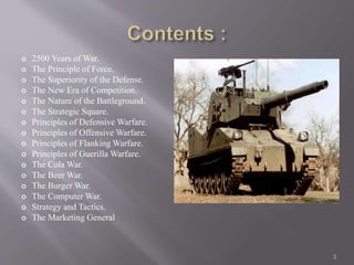  2500 Years of War. 
 The Principle of Force. 
 The Superiority of the Defense. 
 The New Era of Competition. 
 The Nature of the Battleground. 
 The Strategic Square. 
 Principles of Defensive Warfare. 
 Principles of Offensive Warfare. 
 Principles of Flanking Warfare. 
 Principles of Guerilla Warfare. 
 The Cola War. 
 The Beer War. 
 The Burger War. 
 The Computer War. 
 Strategy and Tactics. 
 The Marketing General 
3 
 