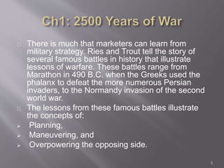 There is much that marketers can learn from 
military strategy. Ries and Trout tell the story of 
several famous battles in history that illustrate 
lessons of warfare. These battles range from 
Marathon in 490 B.C. when the Greeks used the 
phalanx to defeat the more numerous Persian 
invaders, to the Normandy invasion of the second 
world war. 
The lessons from these famous battles illustrate 
the concepts of: 
 Planning, 
 Maneuvering, and 
 Overpowering the opposing side. 
5 
 