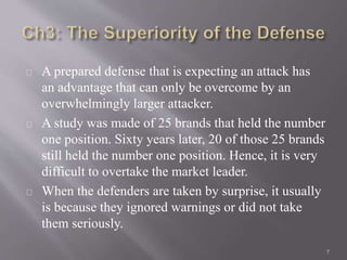 A prepared defense that is expecting an attack has 
an advantage that can only be overcome by an 
overwhelmingly larger attacker. 
A study was made of 25 brands that held the number 
one position. Sixty years later, 20 of those 25 brands 
still held the number one position. Hence, it is very 
difficult to overtake the market leader. 
When the defenders are taken by surprise, it usually 
is because they ignored warnings or did not take 
them seriously. 
7 
 