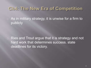 As in military strategy, it is unwise for a firm to 
publicly 
Ries and Trout argue that it is strategy and not 
hard work that determines success. state 
deadlines for its victory. 
8 
 