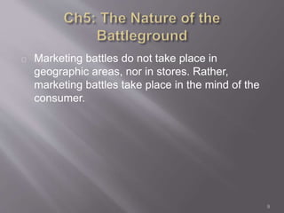 Marketing battles do not take place in 
geographic areas, nor in stores. Rather, 
marketing battles take place in the mind of the 
consumer. 
9 
 