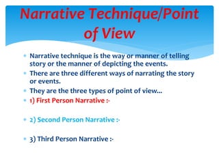  Narrative technique is the way or manner of telling
story or the manner of depicting the events.
 There are three different ways of narrating the story
or events.
 They are the three types of point of view...
 1) First Person Narrative :-
 2) Second Person Narrative :-
 3) Third Person Narrative :-
Narrative Technique/Point
of View
 
