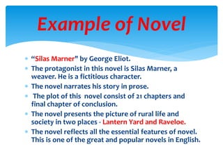  “Silas Marner" by George Eliot.
 The protagonist in this novel is Silas Marner, a
weaver. He is a fictitious character.
 The novel narrates his story in prose.
 The plot of this novel consist of 21 chapters and
final chapter of conclusion.
 The novel presents the picture of rural life and
society in two places - Lantern Yard and Raveloe.
 The novel reflects all the essential features of novel.
This is one of the great and popular novels in English.
Example of Novel
 