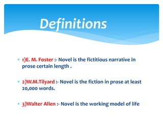  1)E. M. Foster :- Novel is the fictitious narrative in
prose certain length .
 2)W.M.Tilyard :- Novel is the fiction in prose at least
20,000 words.
 3)Walter Allen :- Novel is the working model of life
Definitions
 