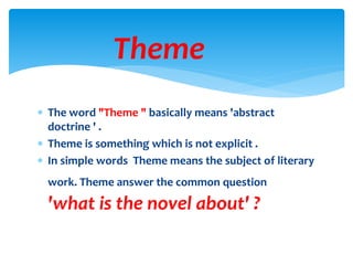  The word "Theme " basically means 'abstract
doctrine ' .
 Theme is something which is not explicit .
 In simple words Theme means the subject of literary
work. Theme answer the common question
'what is the novel about' ?
Theme
 