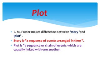  E. M. Foster makes difference between 'story 'and
'plot' .
 Story is "a sequence of events arranged in time ".
 Plot is "a sequence or chain of events which are
causally linked with one another.
Plot
 