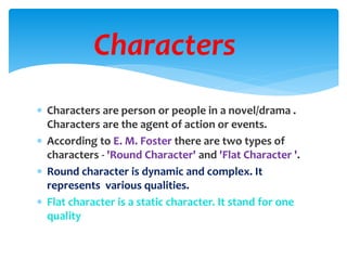  Characters are person or people in a novel/drama .
Characters are the agent of action or events.
 According to E. M. Foster there are two types of
characters - 'Round Character' and 'Flat Character '.
 Round character is dynamic and complex. It
represents various qualities.
 Flat character is a static character. It stand for one
quality
Characters
 