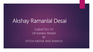 Akshay Ramanlal Desai
SUBMITTED TO
DR KANIKA PAWAR
BY
HITESH MEENA AND RAMESH
 