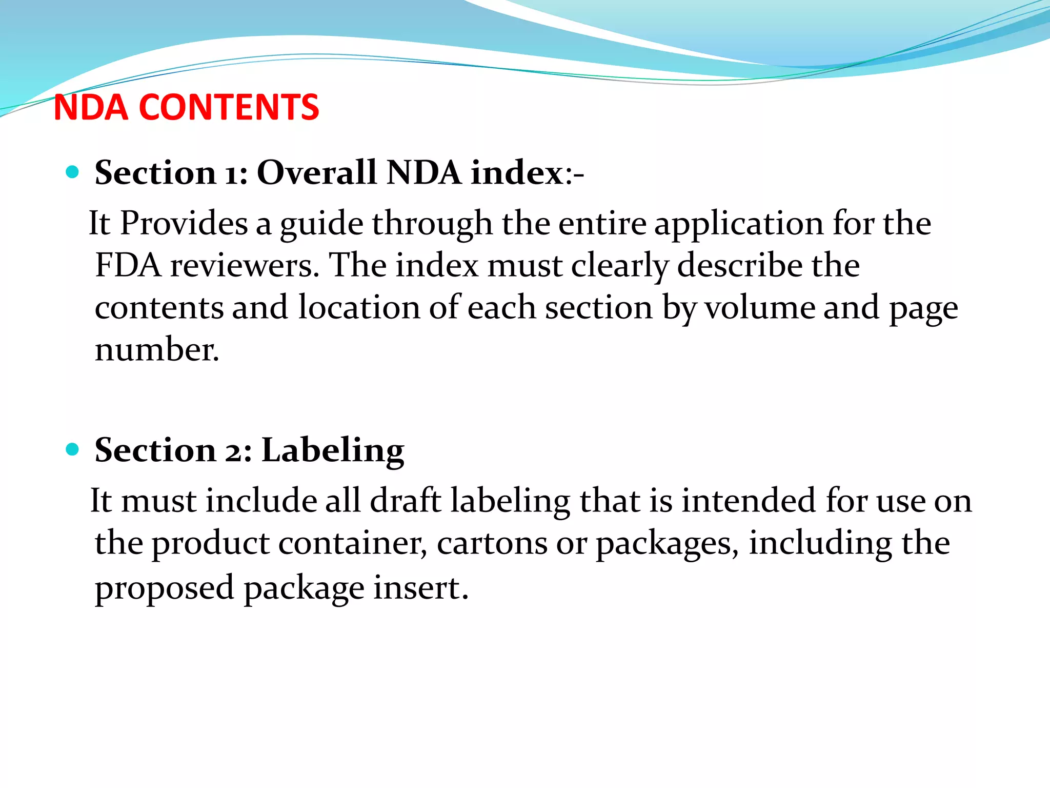NDA CONTENTS
 Section 1: Overall NDA index:-
It Provides a guide through the entire application for the
FDA reviewers. The index must clearly describe the
contents and location of each section by volume and page
number.
 Section 2: Labeling
It must include all draft labeling that is intended for use on
the product container, cartons or packages, including the
proposed package insert.
 