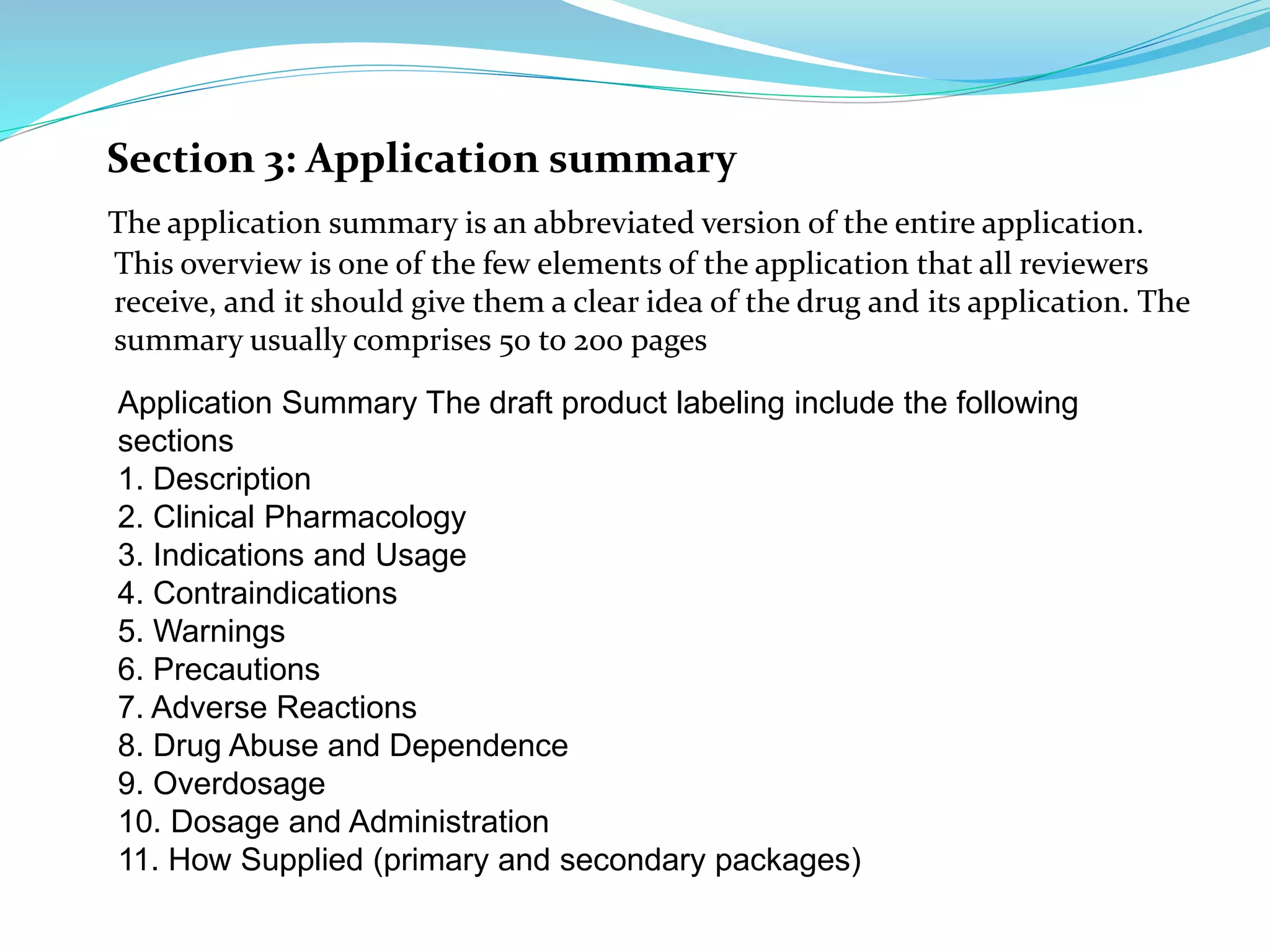 Section 3: Application summary
The application summary is an abbreviated version of the entire application.
This overview is one of the few elements of the application that all reviewers
receive, and it should give them a clear idea of the drug and its application. The
summary usually comprises 50 to 200 pages
Application Summary The draft product labeling include the following
sections
1. Description
2. Clinical Pharmacology
3. Indications and Usage
4. Contraindications
5. Warnings
6. Precautions
7. Adverse Reactions
8. Drug Abuse and Dependence
9. Overdosage
10. Dosage and Administration
11. How Supplied (primary and secondary packages)
 