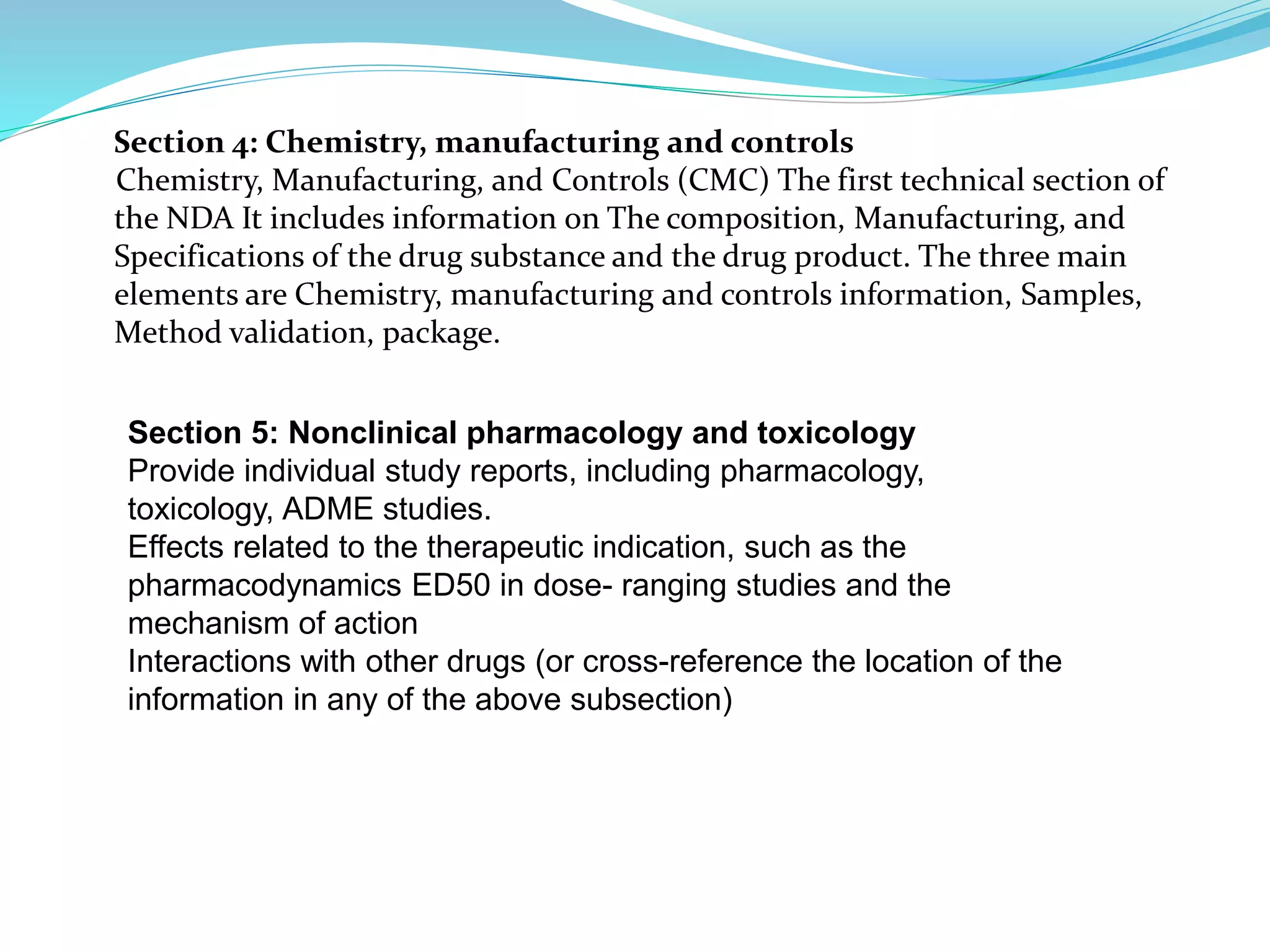 Section 4: Chemistry, manufacturing and controls
Chemistry, Manufacturing, and Controls (CMC) The first technical section of
the NDA It includes information on The composition, Manufacturing, and
Specifications of the drug substance and the drug product. The three main
elements are Chemistry, manufacturing and controls information, Samples,
Method validation, package.
Section 5: Nonclinical pharmacology and toxicology
Provide individual study reports, including pharmacology,
toxicology, ADME studies.
Effects related to the therapeutic indication, such as the
pharmacodynamics ED50 in dose- ranging studies and the
mechanism of action
Interactions with other drugs (or cross-reference the location of the
information in any of the above subsection)
 