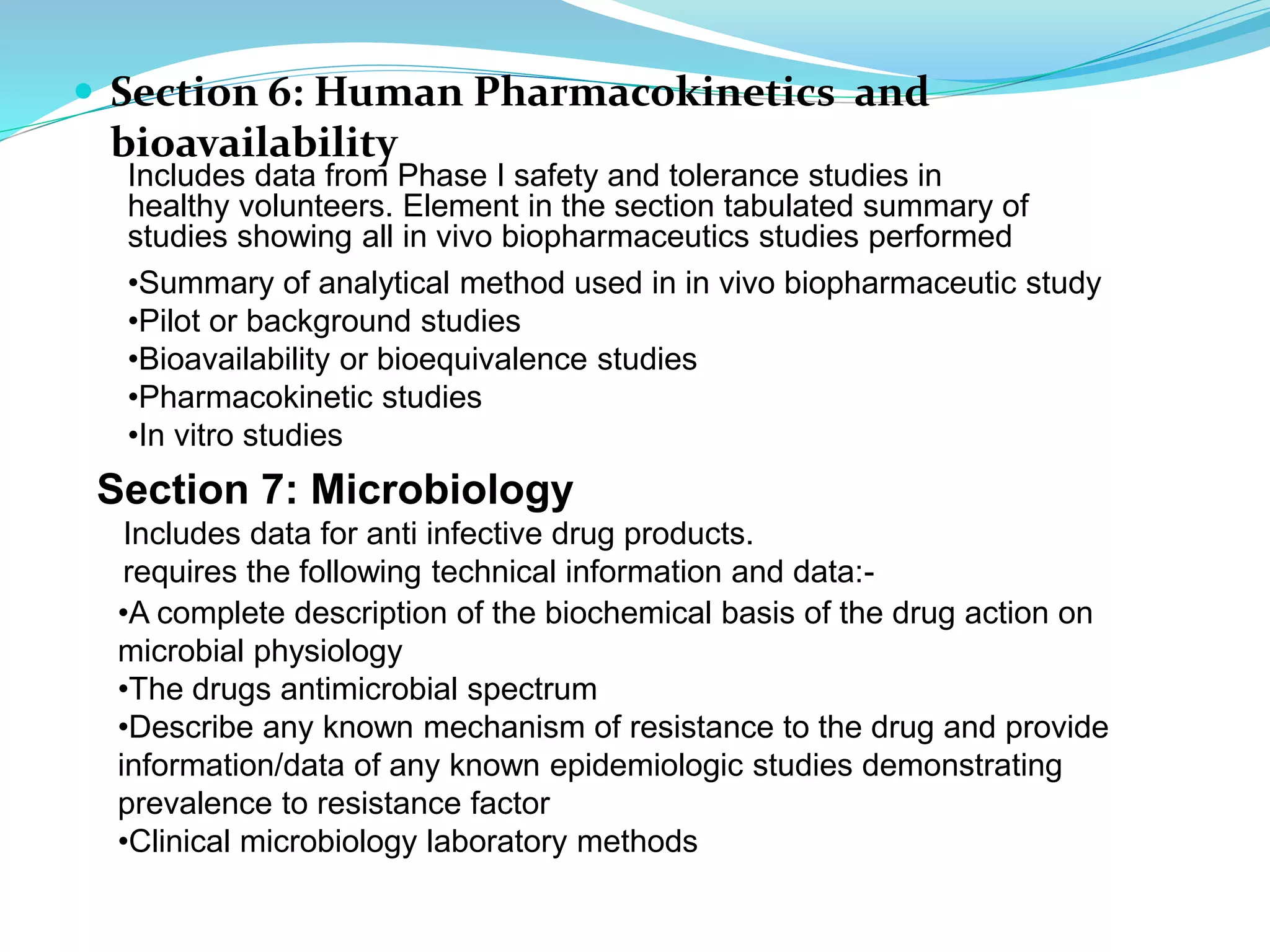  Section 6: Human Pharmacokinetics and
bioavailability
Includes data from Phase I safety and tolerance studies in
healthy volunteers. Element in the section tabulated summary of
studies showing all in vivo biopharmaceutics studies performed
•Summary of analytical method used in in vivo biopharmaceutic study
•Pilot or background studies
•Bioavailability or bioequivalence studies
•Pharmacokinetic studies
•In vitro studies
Section 7: Microbiology
Includes data for anti infective drug products.
requires the following technical information and data:-
•A complete description of the biochemical basis of the drug action on
microbial physiology
•The drugs antimicrobial spectrum
•Describe any known mechanism of resistance to the drug and provide
information/data of any known epidemiologic studies demonstrating
prevalence to resistance factor
•Clinical microbiology laboratory methods
 
