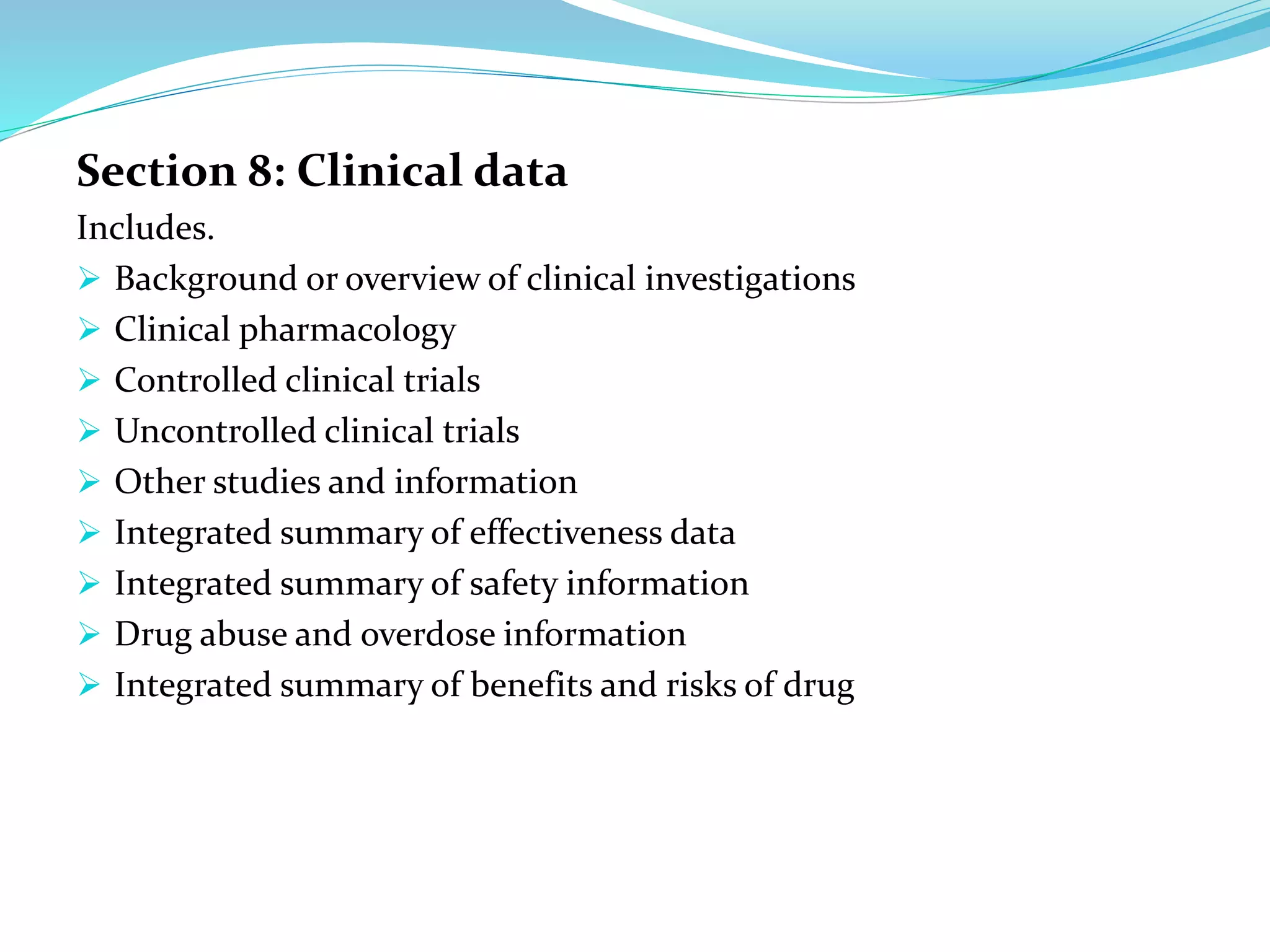 Section 8: Clinical data
Includes.
 Background or overview of clinical investigations
 Clinical pharmacology
 Controlled clinical trials
 Uncontrolled clinical trials
 Other studies and information
 Integrated summary of effectiveness data
 Integrated summary of safety information
 Drug abuse and overdose information
 Integrated summary of benefits and risks of drug
 