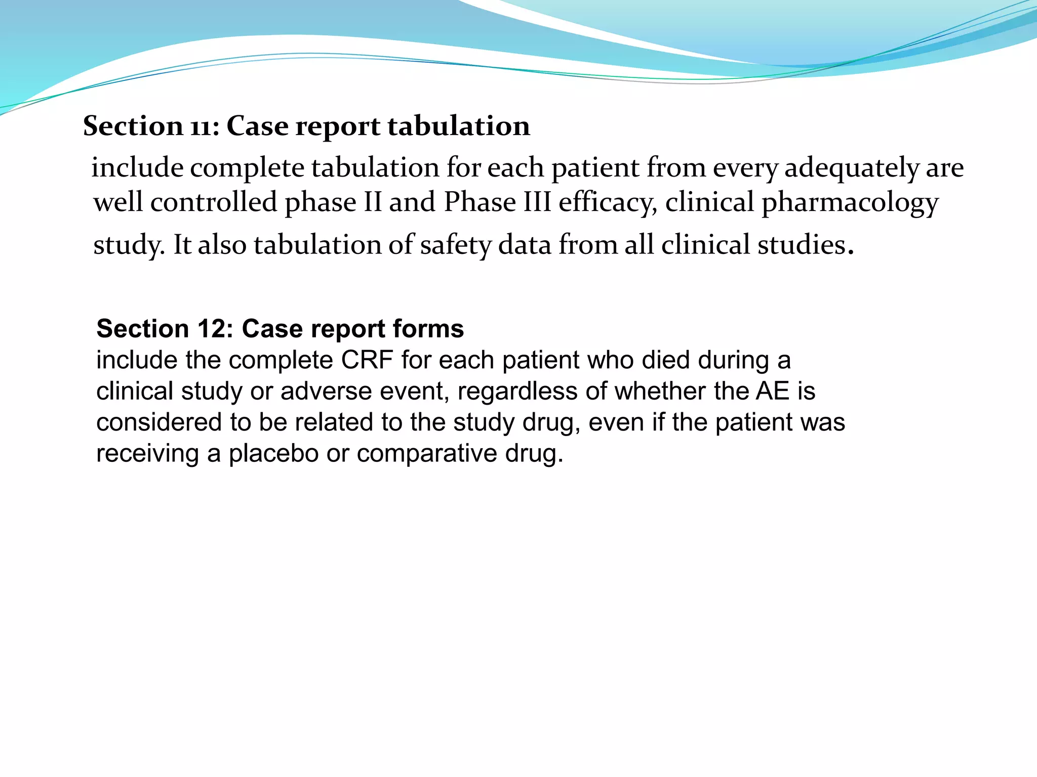 Section 11: Case report tabulation
include complete tabulation for each patient from every adequately are
well controlled phase II and Phase III efficacy, clinical pharmacology
study. It also tabulation of safety data from all clinical studies.
Section 12: Case report forms
include the complete CRF for each patient who died during a
clinical study or adverse event, regardless of whether the AE is
considered to be related to the study drug, even if the patient was
receiving a placebo or comparative drug.
 