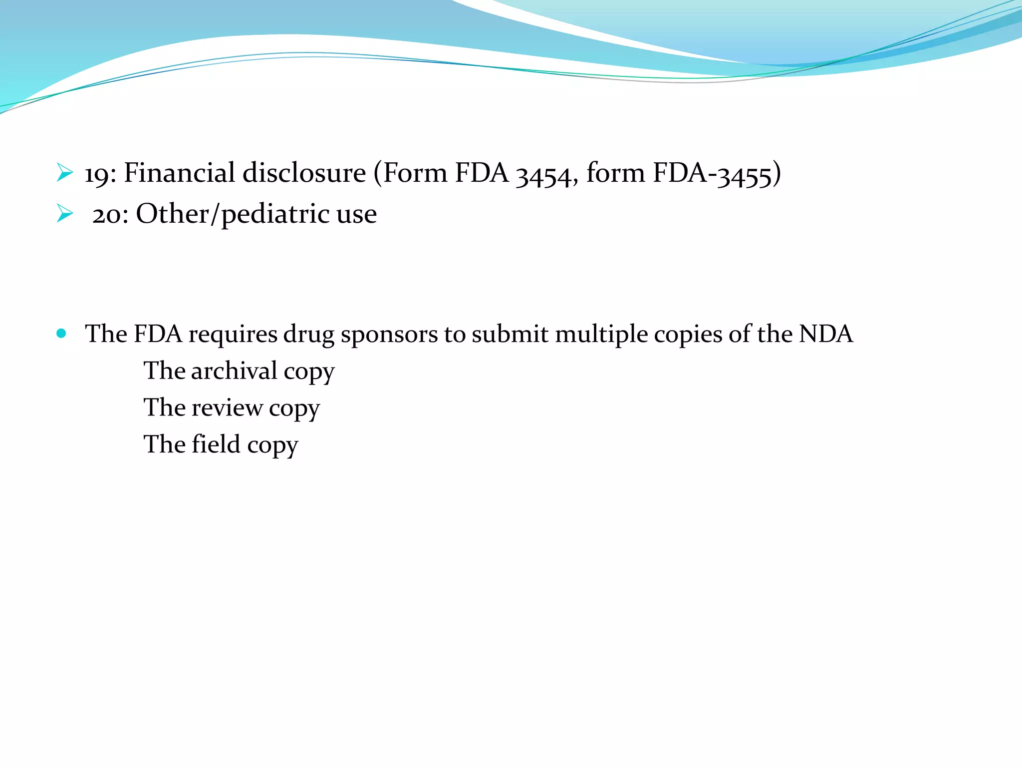  19: Financial disclosure (Form FDA 3454, form FDA-3455)
 20: Other/pediatric use
 The FDA requires drug sponsors to submit multiple copies of the NDA
The archival copy
The review copy
The field copy
 