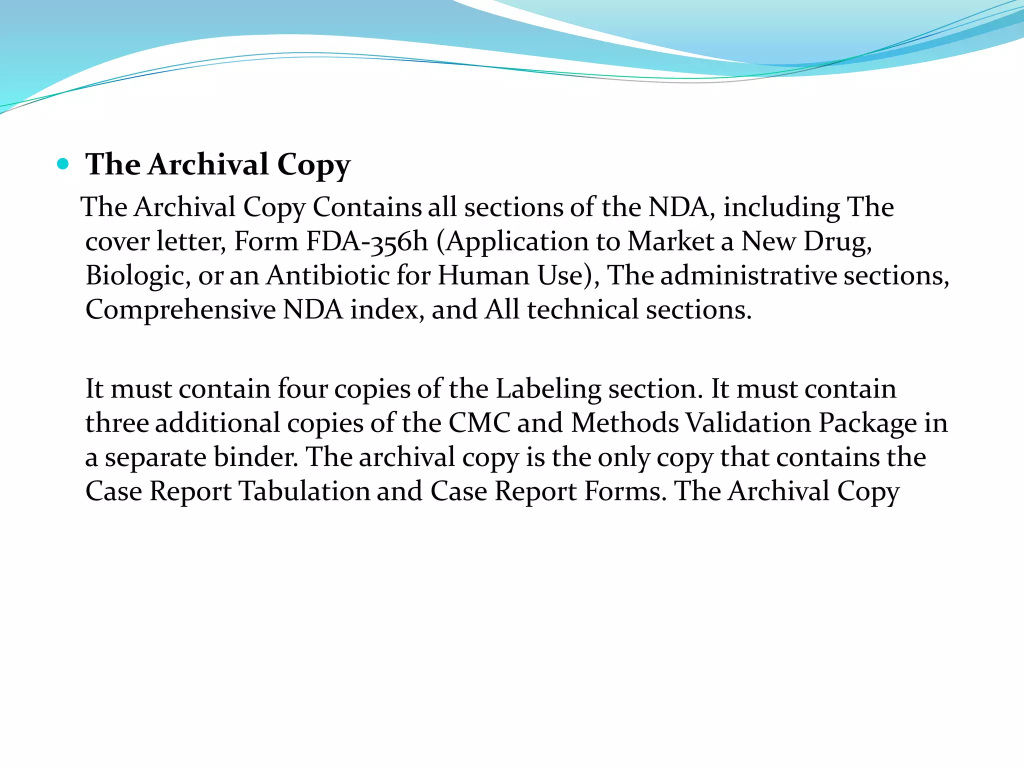  The Archival Copy
The Archival Copy Contains all sections of the NDA, including The
cover letter, Form FDA-356h (Application to Market a New Drug,
Biologic, or an Antibiotic for Human Use), The administrative sections,
Comprehensive NDA index, and All technical sections.
It must contain four copies of the Labeling section. It must contain
three additional copies of the CMC and Methods Validation Package in
a separate binder. The archival copy is the only copy that contains the
Case Report Tabulation and Case Report Forms. The Archival Copy
 