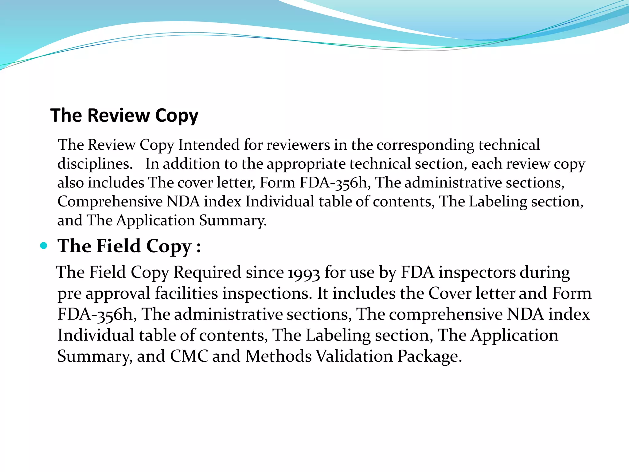 The Review Copy
The Review Copy Intended for reviewers in the corresponding technical
disciplines. In addition to the appropriate technical section, each review copy
also includes The cover letter, Form FDA-356h, The administrative sections,
Comprehensive NDA index Individual table of contents, The Labeling section,
and The Application Summary.
 The Field Copy :
The Field Copy Required since 1993 for use by FDA inspectors during
pre approval facilities inspections. It includes the Cover letter and Form
FDA-356h, The administrative sections, The comprehensive NDA index
Individual table of contents, The Labeling section, The Application
Summary, and CMC and Methods Validation Package.
 