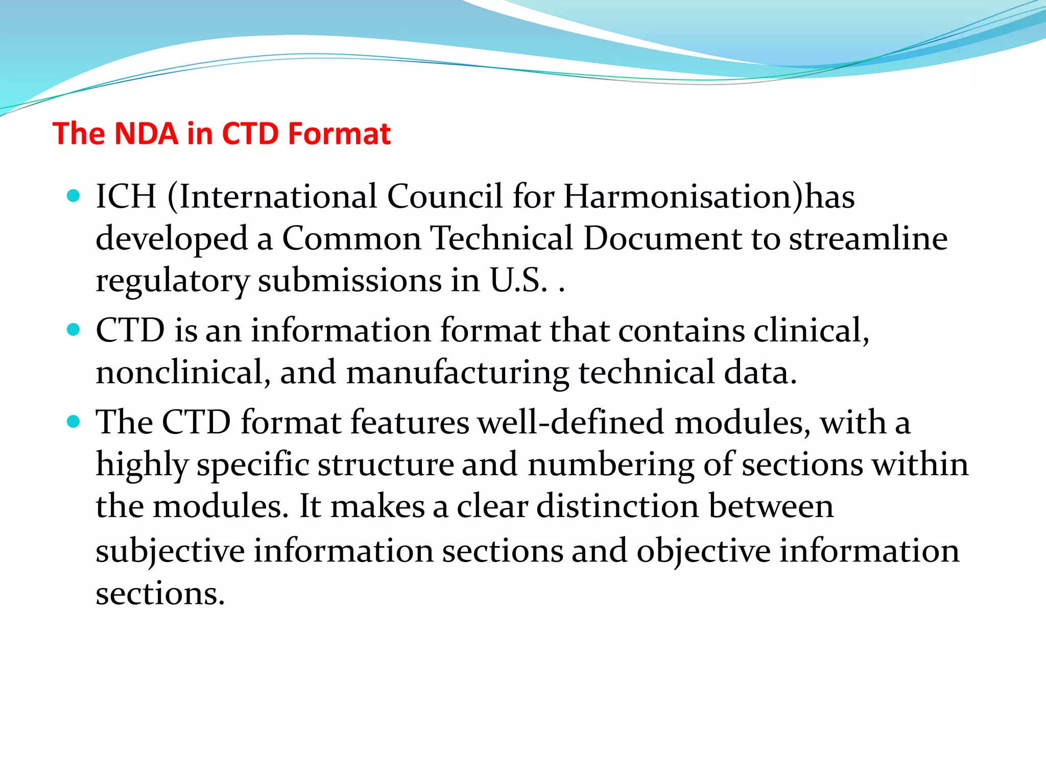 The NDA in CTD Format
 ICH (International Council for Harmonisation)has
developed a Common Technical Document to streamline
regulatory submissions in U.S. .
 CTD is an information format that contains clinical,
nonclinical, and manufacturing technical data.
 The CTD format features well-defined modules, with a
highly specific structure and numbering of sections within
the modules. It makes a clear distinction between
subjective information sections and objective information
sections.
 
