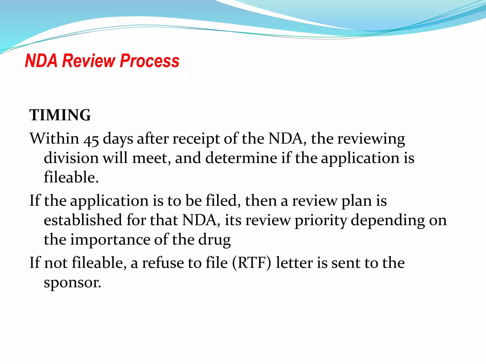 NDA Review Process
TIMING
Within 45 days after receipt of the NDA, the reviewing
division will meet, and determine if the application is
fileable.
If the application is to be filed, then a review plan is
established for that NDA, its review priority depending on
the importance of the drug
If not fileable, a refuse to file (RTF) letter is sent to the
sponsor.
 