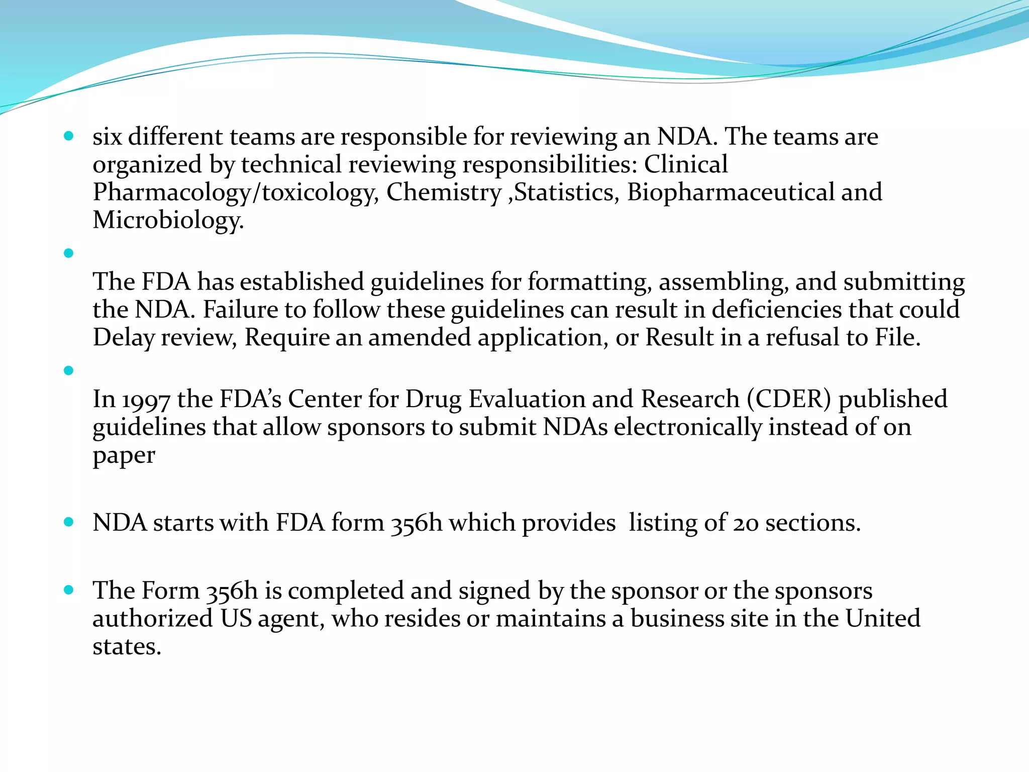  six different teams are responsible for reviewing an NDA. The teams are
organized by technical reviewing responsibilities: Clinical
Pharmacology/toxicology, Chemistry ,Statistics, Biopharmaceutical and
Microbiology.

The FDA has established guidelines for formatting, assembling, and submitting
the NDA. Failure to follow these guidelines can result in deficiencies that could
Delay review, Require an amended application, or Result in a refusal to File.

In 1997 the FDA’s Center for Drug Evaluation and Research (CDER) published
guidelines that allow sponsors to submit NDAs electronically instead of on
paper
 NDA starts with FDA form 356h which provides listing of 20 sections.
 The Form 356h is completed and signed by the sponsor or the sponsors
authorized US agent, who resides or maintains a business site in the United
states.
 