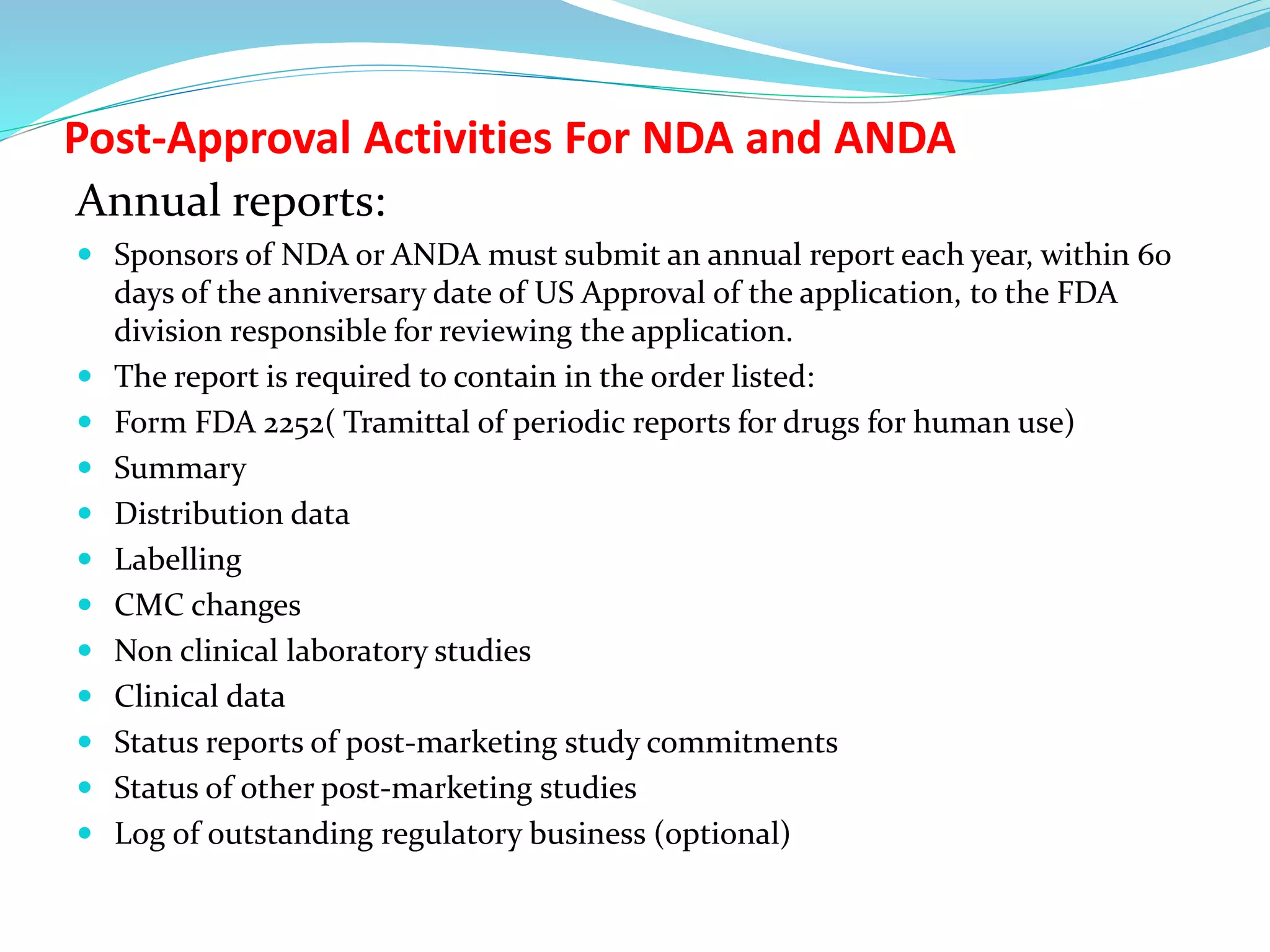 Post-Approval Activities For NDA and ANDA
Annual reports:
 Sponsors of NDA or ANDA must submit an annual report each year, within 60
days of the anniversary date of US Approval of the application, to the FDA
division responsible for reviewing the application.
 The report is required to contain in the order listed:
 Form FDA 2252( Tramittal of periodic reports for drugs for human use)
 Summary
 Distribution data
 Labelling
 CMC changes
 Non clinical laboratory studies
 Clinical data
 Status reports of post-marketing study commitments
 Status of other post-marketing studies
 Log of outstanding regulatory business (optional)
 