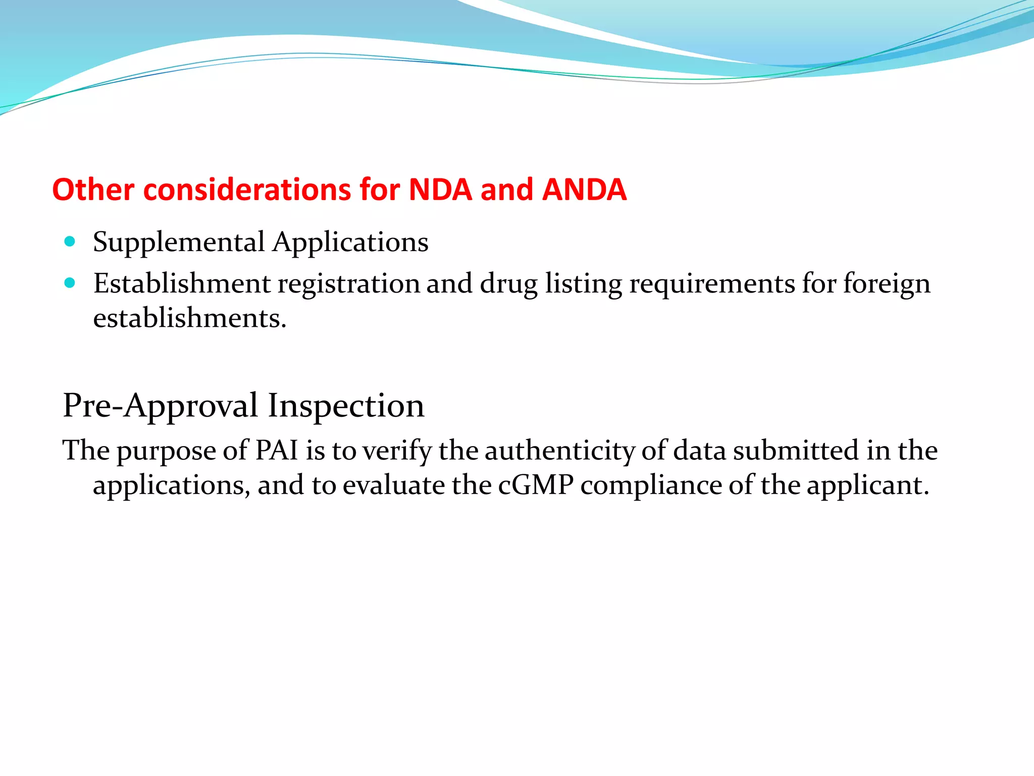 Other considerations for NDA and ANDA
 Supplemental Applications
 Establishment registration and drug listing requirements for foreign
establishments.
Pre-Approval Inspection
The purpose of PAI is to verify the authenticity of data submitted in the
applications, and to evaluate the cGMP compliance of the applicant.
 
