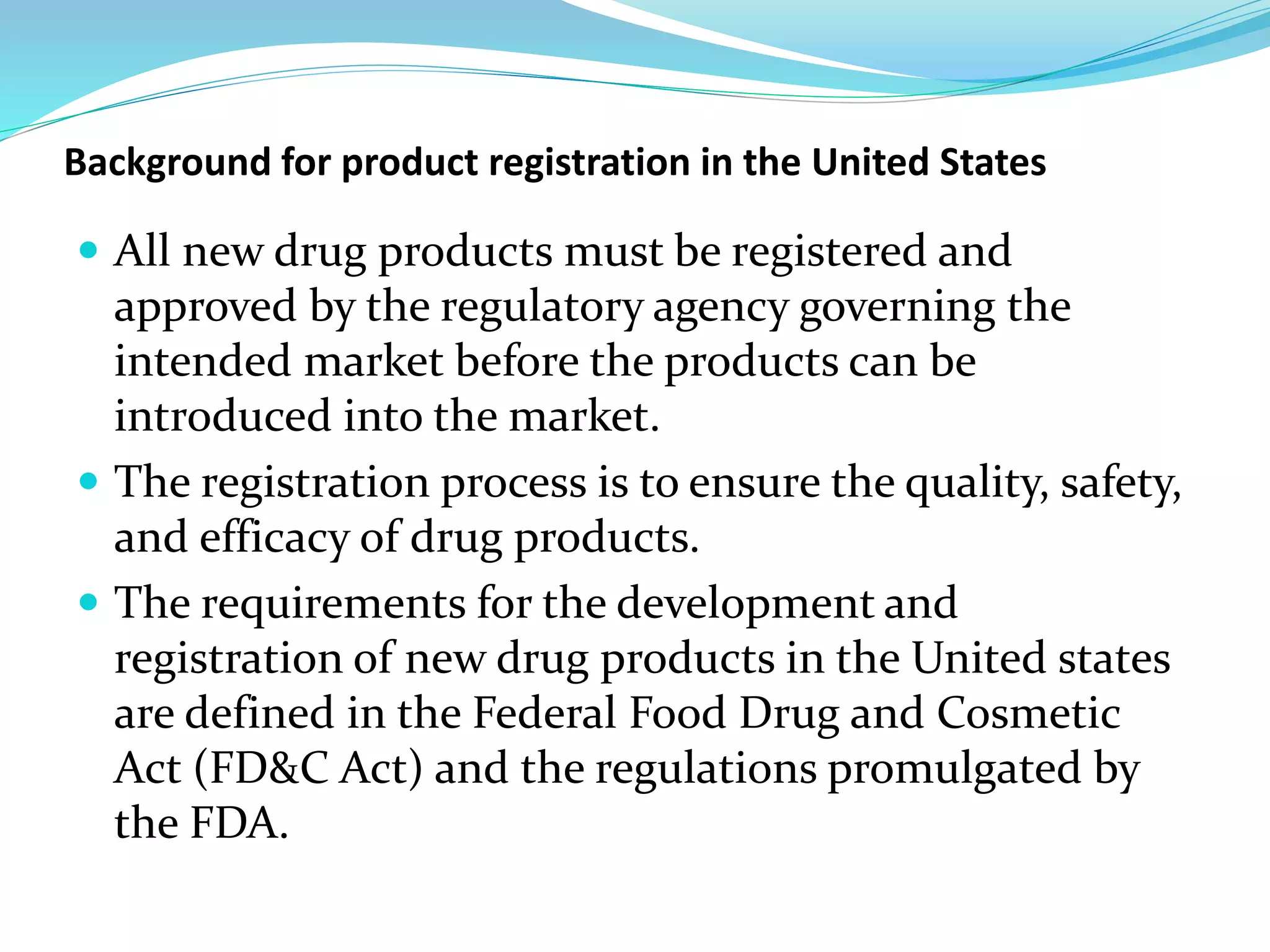 Background for product registration in the United States
 All new drug products must be registered and
approved by the regulatory agency governing the
intended market before the products can be
introduced into the market.
 The registration process is to ensure the quality, safety,
and efficacy of drug products.
 The requirements for the development and
registration of new drug products in the United states
are defined in the Federal Food Drug and Cosmetic
Act (FD&C Act) and the regulations promulgated by
the FDA.
 