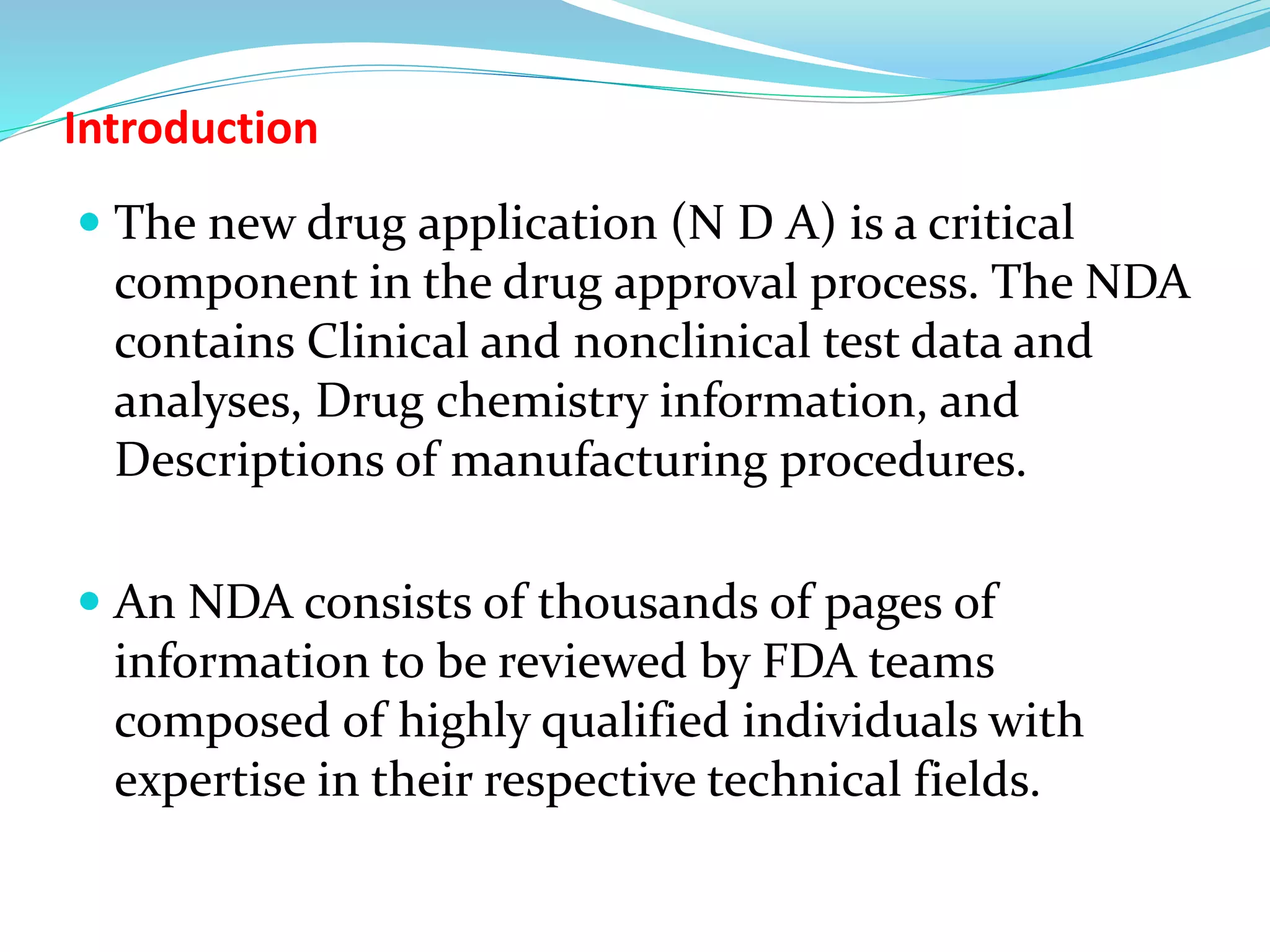 Introduction
 The new drug application (N D A) is a critical
component in the drug approval process. The NDA
contains Clinical and nonclinical test data and
analyses, Drug chemistry information, and
Descriptions of manufacturing procedures.
 An NDA consists of thousands of pages of
information to be reviewed by FDA teams
composed of highly qualified individuals with
expertise in their respective technical fields.
 