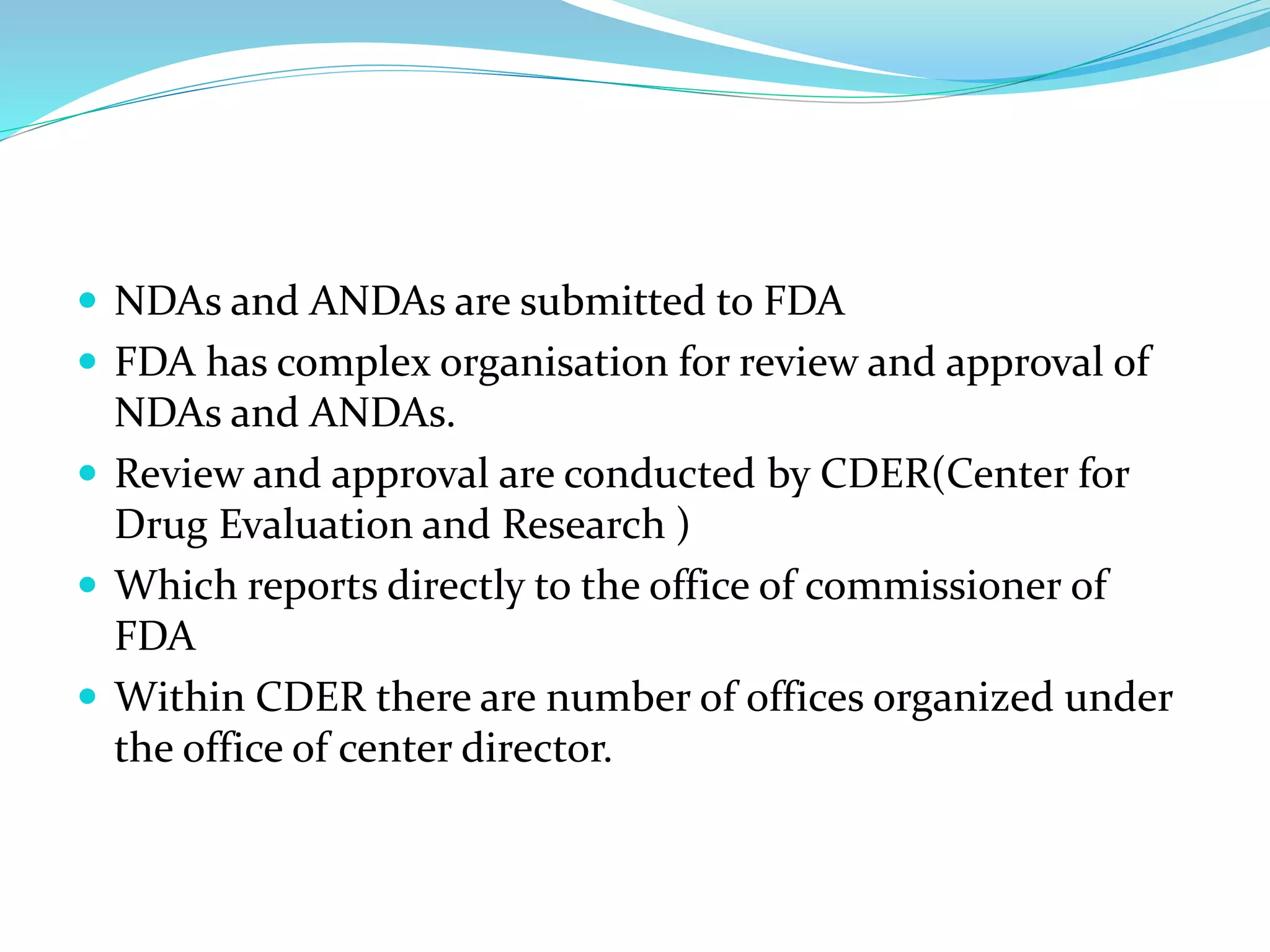  NDAs and ANDAs are submitted to FDA
 FDA has complex organisation for review and approval of
NDAs and ANDAs.
 Review and approval are conducted by CDER(Center for
Drug Evaluation and Research )
 Which reports directly to the office of commissioner of
FDA
 Within CDER there are number of offices organized under
the office of center director.
 