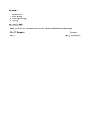 HOBBIES:
1. Indoor Games
2. Poem Writing
3. Listening soft songs
4. Cooking
DECLARATION :
I here by declare that the information furnished above is true to best of my knowledge.
PLACE: Bangalore Signature
DATE: Akshay Kumar Nayak
 