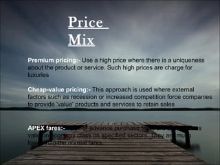 Price  Mix Premium pricing:-  Use a high price where there is a uniqueness about the product or service. Such high prices are charge for luxuries Cheap-value pricing:-  This approach is used where external factors such as recession or increased competition force companies to provide 'value' products and services to retain sales  APEX fares:-  Apex or advance purchase fares are special fares valid on economy class on specified sectors. They are much lower than the normal fares. 