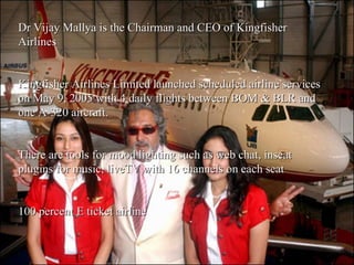 Dr Vijay Mallya is the Chairman and CEO of Kingfisher Airlines Kingfisher Airlines Limited launched scheduled airline services on May 9, 2005 with 4 daily flights between BOM & BLR and one A-320 aircraft. There are tools for mood lighting such as web chat, inseat plugins for music, liveTV with 16 channels on each seat 100 percent E ticket airline 