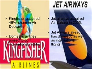 Kingfisher acquired 46%  share in Air Deccan. Domestic airlines poised to go international flights. Jet airways acquired Air Sahara in 2006. Jet Airways already has domestic as well as international flights. 