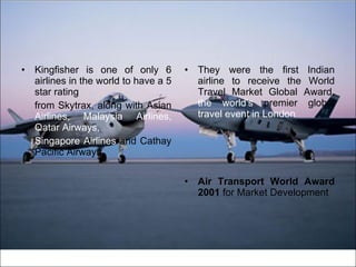 Kingfisher is one of only 6 airlines in the world to have a 5 star rating from Skytrax, along with Asian  Airlines,   Malaysia Airlines, Qatar Airways, Singapore Airlines  and Cathay Pacific Airways. They were the first Indian airline to receive the World Travel Market Global Award,  the world's  premier global  travel event in London Air Transport World Award 2001  for Market Development 