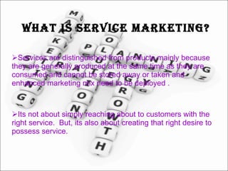 What is Service Marketing? Services are distinguished from products mainly because they are generally produced at the same time as they are consumed and cannot be stored away or taken and enhanced marketing mix need to be deployed . Its not about simply reaching about to customers with the right service.  But, its also about creating that right desire to possess service. 