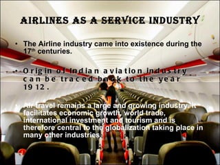 AIRLINES AS A SERVICE INDUSTRY The Airline industry came into existence during the 17 th  centuries. Origin of Indian aviation industry can be traced back to the year 1912. Air travel remains a large and growing industry. It facilitates economic growth, world trade, international investment and tourism and is therefore central to the globalization taking place in many other industries 