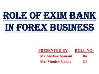 ROLE OF EXIM BANK IN FOREX BUSINESS PRESENTED BY-      ROLL NO: Mr.AkshaySamant           04                             Mr. Manish Yadav            24 