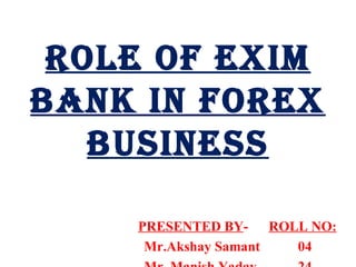 ROLE OF EXIM BANK IN FOREX BUSINESS PRESENTED BY -  ROLL NO: Mr.Akshay Samant  04 Mr. Manish Yadav  24 