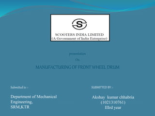 presentation
On
MANUFACTURING OF FRONT WHEEL DRUM
Submitted to :-
Department of Mechanical
Engineering,
SRM,KTR
SUBMITTED BY :-
Akshay kumar chhabria
(1021310761)
IIIrd year
 